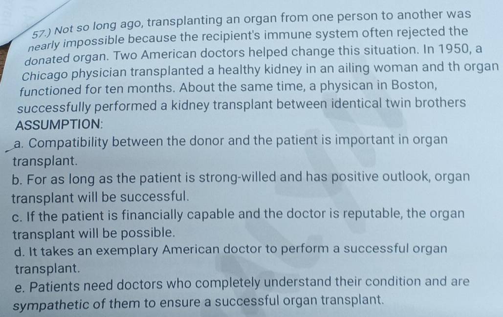 57.) Not so long ago, transplanting an organ from one person to another was 
nearly impossible because the recipient's immune system often rejected the 
donated organ. Two American doctors helped change this situation. In 1950, a 
Chicago physician transplanted a healthy kidney in an ailing woman and th organ 
functioned for ten months. About the same time, a physican in Boston, 
successfully performed a kidney transplant between identical twin brothers 
ASSUMPTION: 
a. Compatibility between the donor and the patient is important in organ 
transplant. 
b. For as long as the patient is strong-willed and has positive outlook, organ 
transplant will be successful. 
c. If the patient is financially capable and the doctor is reputable, the organ 
transplant will be possible. 
d. It takes an exemplary American doctor to perform a successful organ 
transplant. 
e. Patients need doctors who completely understand their condition and are 
sympathetic of them to ensure a successful organ transplant.