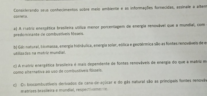 Considerando seus conhecimentos sobre meio ambiente e as informações fornecidas, assinale a altern
correta .
a) A matriz energética brasileira utiliza menor porcentagem de energia renovável que a mundial, com
predominante de combustíveis fósseis.
b) Gás natural, biomassa, energia hidráulica, energia solar, eólica e geotérmica são as fontes renováveis de en
utilizadas na matriz mundial.
c) A matriz energética brasileira é mais dependente de fontes renováveis de energia do que a matriz m
como alternativa ao uso de combustíveis fósseis.
c) Os biocombustíveis derivados da cana-de-açúcar e do gás natural são as principais fontes renováv
matrizes brasileira e mundial, respectivamente.