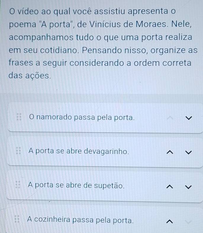 vídeo ao qual você assistiu apresenta o
poema ''A porta'', de Vinícius de Moraes. Nele,
acompanhamos tudo o que uma porta realiza
em seu cotidiano. Pensando nisso, organize as
frases a seguir considerando a ordem correta
das ações.
O namorado passa pela porta.
A porta se abre devagarinho.
A porta se abre de supetão.
A cozinheira passa pela porta.