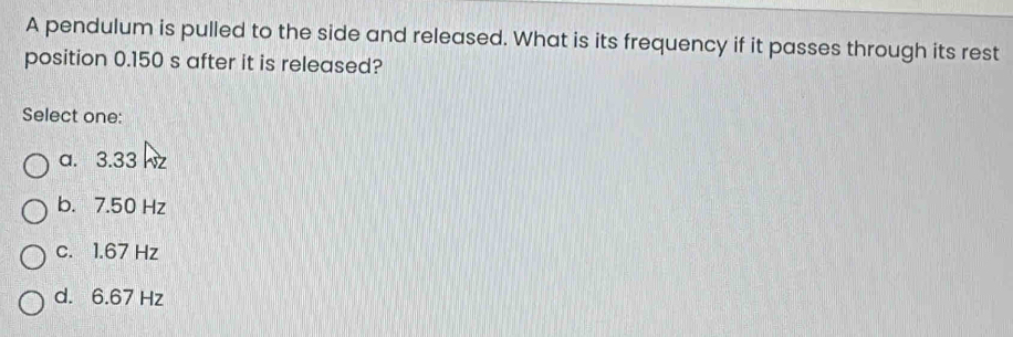 A pendulum is pulled to the side and released. What is its frequency if it passes through its rest
position 0.150 s after it is released?
Select one:
a. 3.33 hz
b. 7.50 Hz
c. 1.67 Hz
d. 6.67 Hz