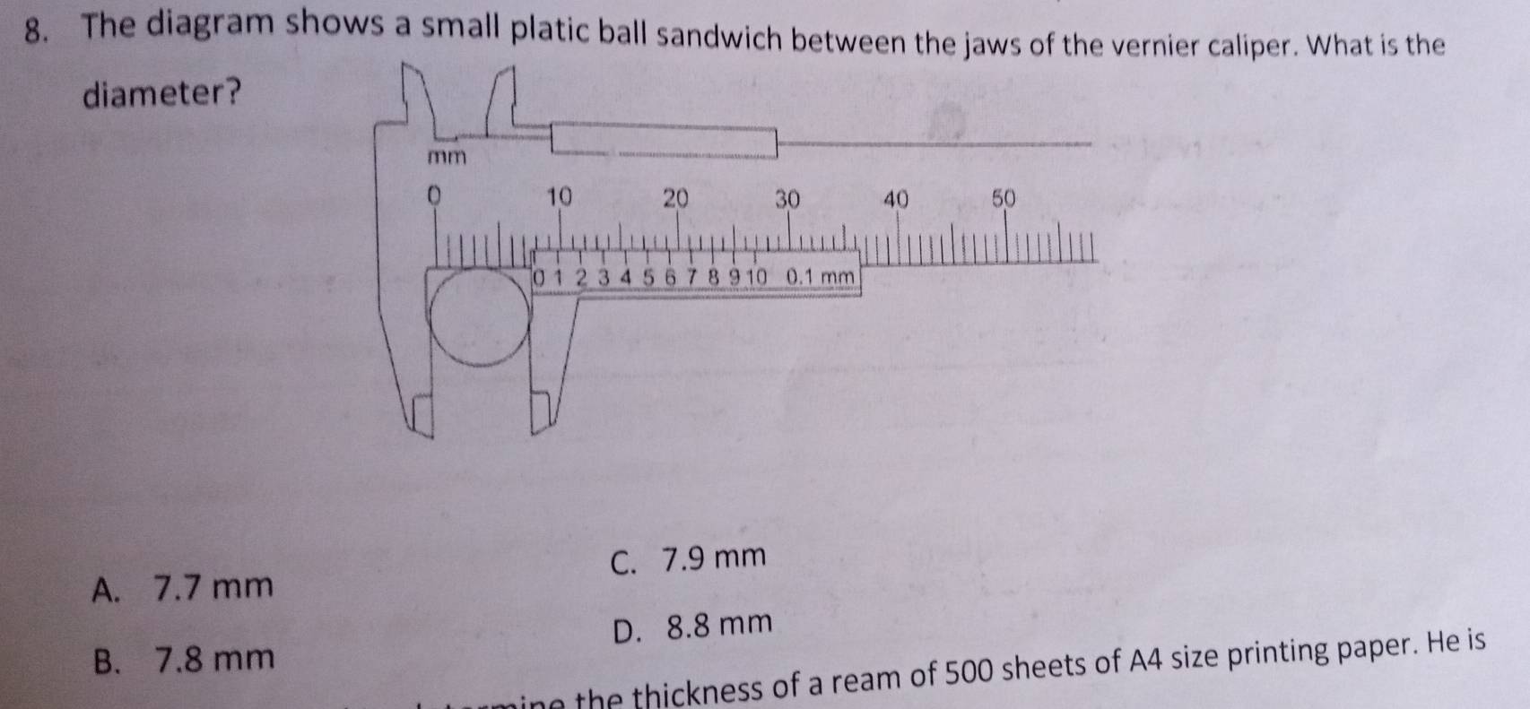 The diagram shows a small platic ball sandwich between the jaws of the vernier caliper. What is the
diameter?
mm
A. 7.7 mm C. 7.9 mm
B. 7.8 mm D. 8.8 mm
e the thickness of a ream of 500 sheets of A4 size printing paper. He is