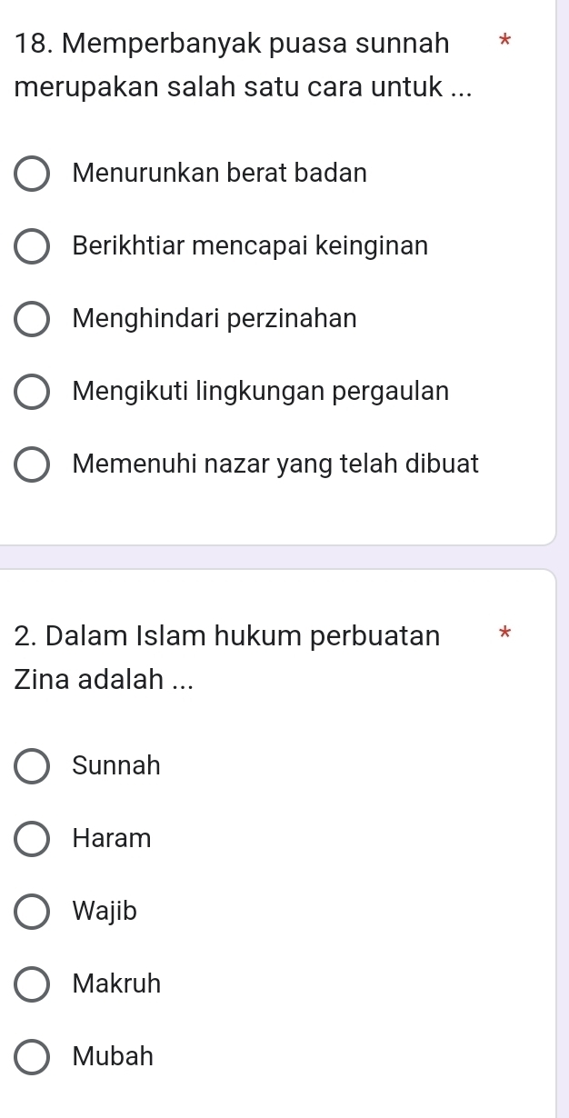 Memperbanyak puasa sunnah *
merupakan salah satu cara untuk ...
Menurunkan berat badan
Berikhtiar mencapai keinginan
Menghindari perzinahan
Mengikuti lingkungan pergaulan
Memenuhi nazar yang telah dibuat
2. Dalam Islam hukum perbuatan *
Zina adalah ...
Sunnah
Haram
Wajib
Makruh
Mubah