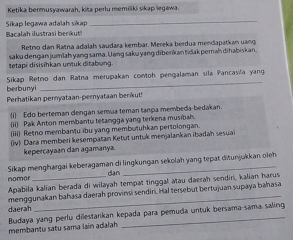 Ketika bermusyawarah, kita perlu memiliki sikap legawa. 
Sikap legawa adalah sikap 
_ 
Bacalah ilustrasi berikut! 
Retno dan Ratna adalah saudara kembar. Mereka berdua mendapatkan uang 
saku dengan jumlah yang sama. Uang saku yang diberikan tidak pernah dihabiskan, 
tetapi disisihkan untuk ditabung. 
Sikap Retno dan Ratna merupakan contoh pengalaman sila Pancasila yan 
berbunyi 
_ 
Perhatikan pernyataan-pernyataan berikut! 
(i) Edo berteman dengan semua teman tanpa membeda-bedakan. 
(ii) Pak Anton membantu tetangga yang terkena musibah. 
(iii) Retno membantu ibu yang membutuhkan pertolongan. 
(iv) Dara memberi kesempatan Ketut untuk menjalankan ibadah sesuai 
kepercayaan dan agamanya. 
Sikap menghargai keberagaman di lingkungan sekolah yang tepat ditunjukkan oleh 
dan 
nomor 
Apabila kalian berada di wilayah tempat tinggal atau daerah sendiri, kalian harus 
menggunakan bahasa daerah provinsi sendiri. Hal tersebut bertujuan supaya bahasa 
daerah 
Budaya yang perlu dilestarikan kepada para pemuda untuk bersama-sama saling 
membantu satu sama lain adalah