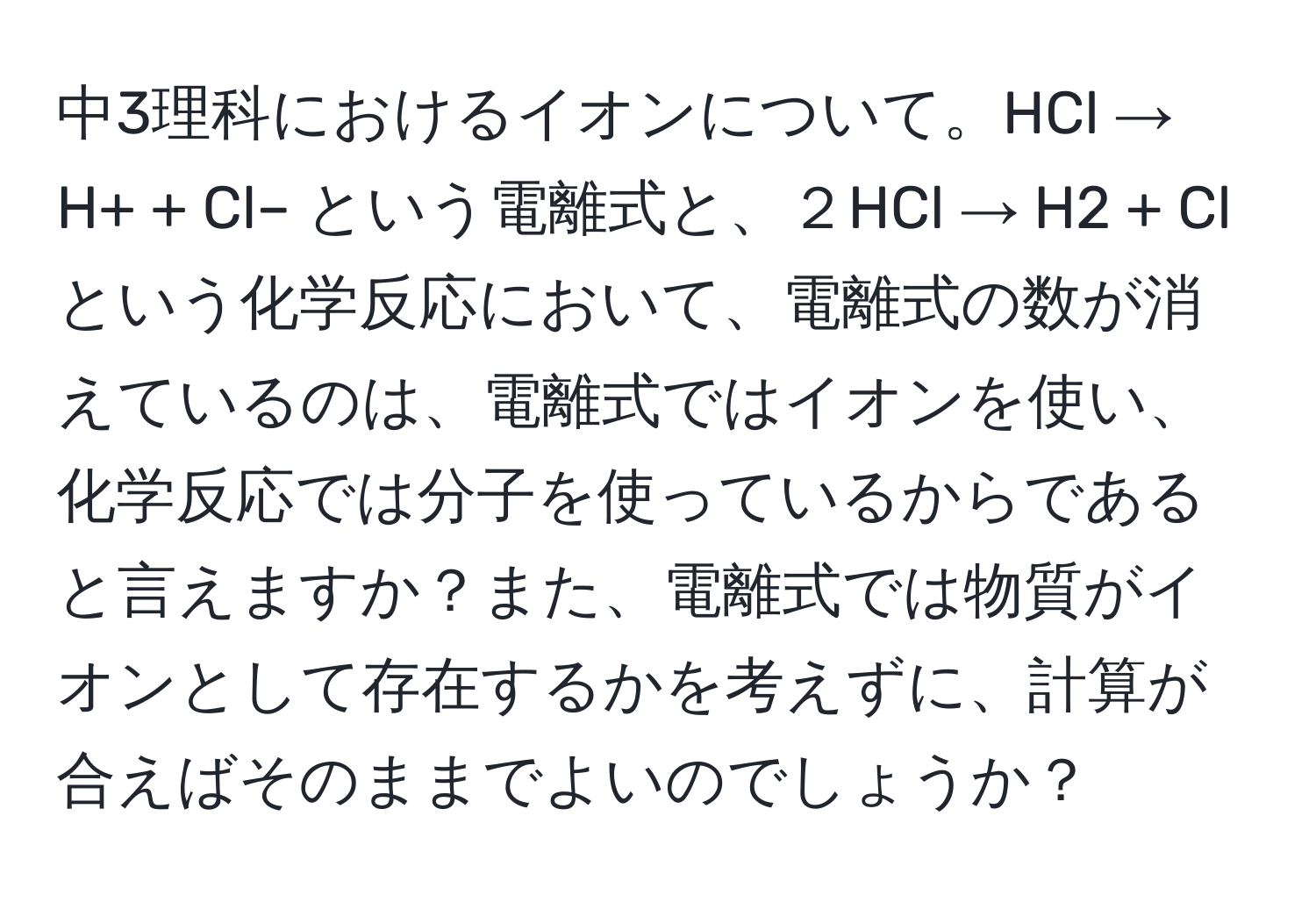 中3理科におけるイオンについて。HCl → H+ + Cl– という電離式と、２HCl → H2 + Cl という化学反応において、電離式の数が消えているのは、電離式ではイオンを使い、化学反応では分子を使っているからであると言えますか？また、電離式では物質がイオンとして存在するかを考えずに、計算が合えばそのままでよいのでしょうか？