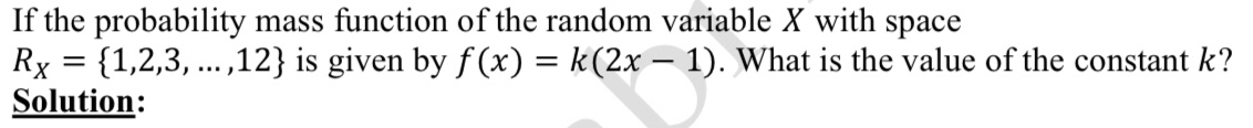 If the probability mass function of the random variable X with space
R_X= 1,2,3,...,12 is given by f(x)=k(2x-1). What is the value of the constant k? 
Solution: