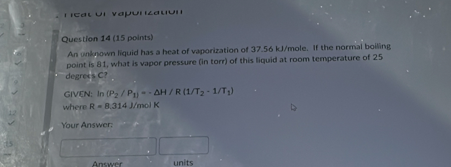 cat or vapónzatión 
Question 14 (15 points) 
An unknown liquid has a heat of vaporization of 37.56 kJ/mole. If the normal boiling 
point is 81, what is vapor pressure (in torr) of this liquid at room temperature of 25
degrees C? 
GIVEN: In (P_2/P_1)=-△ H/R(1/T_2-1/T_1)
where R=8.314J /mol K
12 
Your Answer: 
Answer units