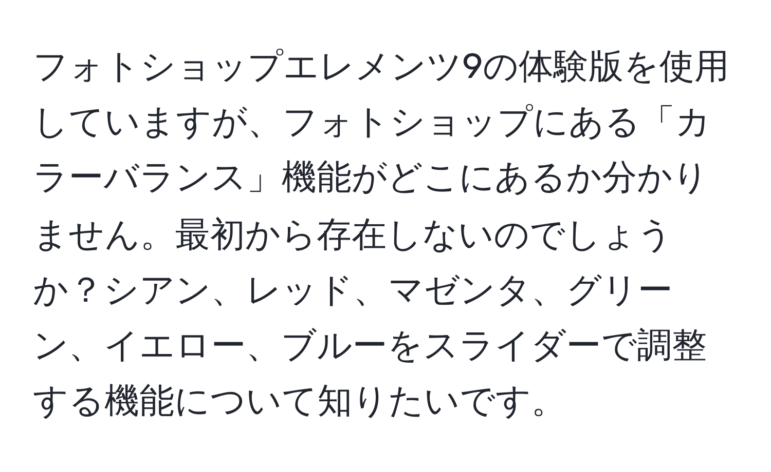 フォトショップエレメンツ9の体験版を使用していますが、フォトショップにある「カラーバランス」機能がどこにあるか分かりません。最初から存在しないのでしょうか？シアン、レッド、マゼンタ、グリーン、イエロー、ブルーをスライダーで調整する機能について知りたいです。