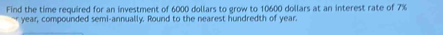 Find the time required for an investment of 6000 dollars to grow to 10600 dollars at an interest rate of 7%
year, compounded semi-annually. Round to the nearest hundredth of year.