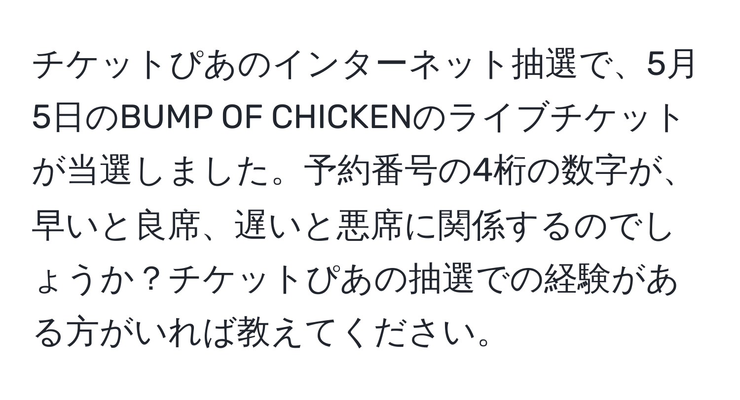 チケットぴあのインターネット抽選で、5月5日のBUMP OF CHICKENのライブチケットが当選しました。予約番号の4桁の数字が、早いと良席、遅いと悪席に関係するのでしょうか？チケットぴあの抽選での経験がある方がいれば教えてください。