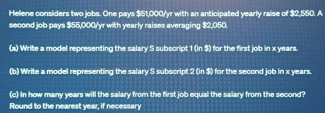 Helene considers two jobs. One pays $51,000/yr with an anticipated yearly raise of $2,550. A 
second job pays $55,000/yr with yearly raises averaging $2,050. 
(a) Write a model representing the salary S subscript 1 (in $) for the first job in x years. 
(b) Write a model representing the salary S subscript 2 (in $) for the second job in x years. 
(c) In how many years will the salary from the first job equal the salary from the second? 
Round to the nearest year, if necessary