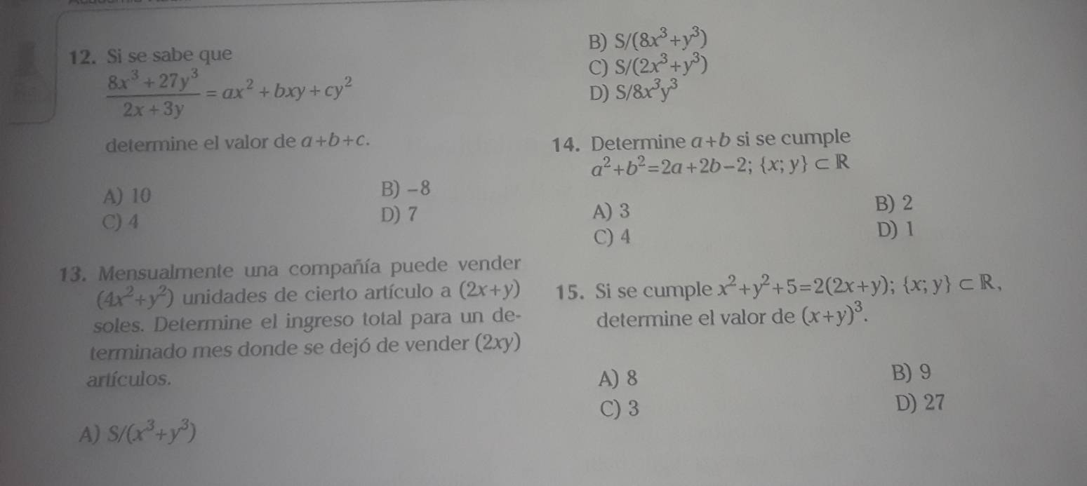 B) S /(8x^3+y^3)
12. Si se sabe que
 (8x^3+27y^3)/2x+3y =ax^2+bxy+cy^2
C) S/(2x^3+y^3)
D) S/8x^3y^3
determine el valor de a+b+c. 14. Determine a+b si se cumple
a^2+b^2=2a+2b-2; x;y ⊂ R
A) 10 B) -8
C) 4
D) 7 A) 3
B) 2
C) 4
D) 1
13. Mensualmente una compañía puede vender
(4x^2+y^2) unidades de cierto artículo a (2x+y) 15. Si se cumple x^2+y^2+5=2(2x+y); x;y ⊂ R, 
soles. Determine el ingreso total para un de- determine el valor de (x+y)^3. 
terminado mes donde se dejó de vender (2xy)
artículos. A) 8 B) 9
C) 3 D) 27
A) S/(x^3+y^3)