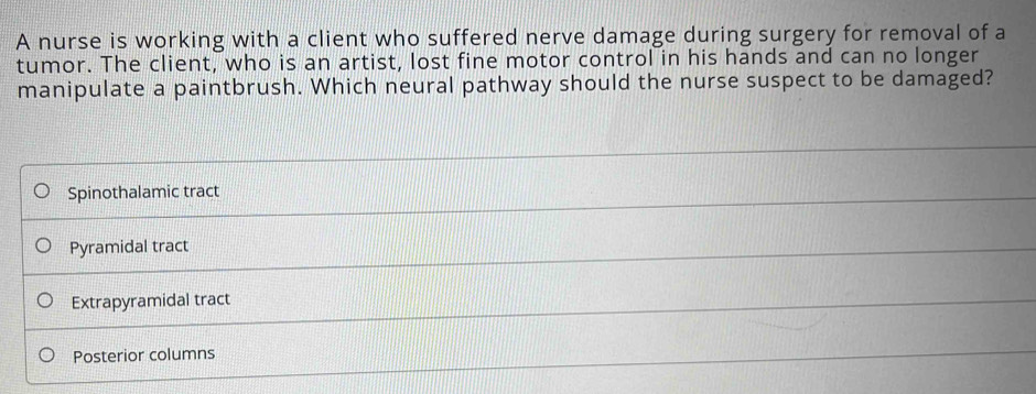 A nurse is working with a client who suffered nerve damage during surgery for removal of a
tumor. The client, who is an artist, lost fine motor control in his hands and can no longer
manipulate a paintbrush. Which neural pathway should the nurse suspect to be damaged?
Spinothalamic tract
Pyramidal tract
Extrapyramidal tract
Posterior columns