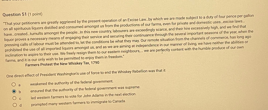 "That your petitioners are greatly aggrieved by the present operation of an Excise Law...by which we are made subject to a duty of four pence per gallon
on all spirituous liquors distilled and consumed amongst us from the productions of our farms, even for private and domestic uses...excise laws...
have...created...tumults amongst the people...In this new country, labourers are exceedingly scarce, and their hire excessively high, and we find that
liquor proves a necessary means of engaging their service and securing their continuance through the several important seasons of the year, when the
pressing calls of labour must be attended to, let the conditions be what they may. Our remote situation from the channels of commerce, has long ago
prohibited the use of all imported liquors amongst us, and as we are aiming at independence in our manner of living, we have neither the abilities or
inclination to aspire to their use. We freely resign them to our eastern neighbours,... we are perfectly content with the humble produce of our own
farms, and it is our only wish to be permitted to enjoy them in freedom."
Farmers Protest the New Whiskey Tax, 1790
One direct effect of President Washington's use of force to end the Whiskey Rebellion was that it
a weakened the authority of the federal government.
b ensured that the authority of the federal government was supreme.
c led western farmers to vote for John Adams in the next election.
d prompted many western farmers to immigrate to Canada.