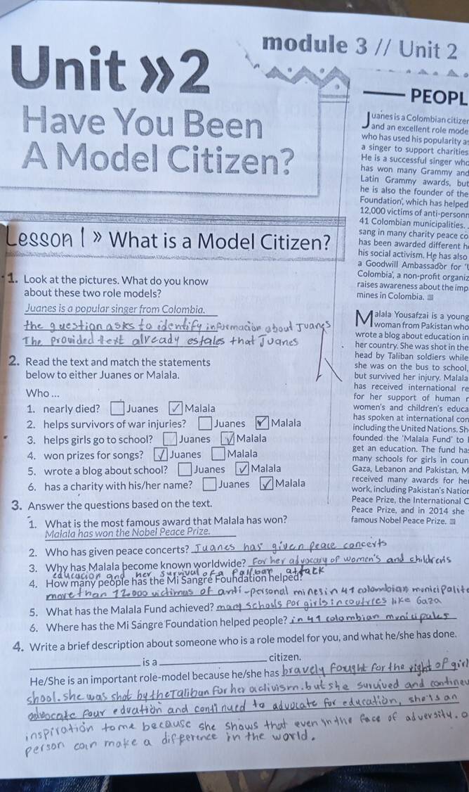 Unit »2
module 3 // Unit 2
PEOPL
uanes is a Colombian citizer
Have You Been who has used his popularity a
and an excellent role mode
a singer to support charities
He is a successful singer who
A Model Citizen? Latin Grammy awards, but
has won many Grammy and
he is also the founder of the
Foundation', which has helped
12,000 victims of anti-personr
41 Colombian municipalities.
sang in many charity peace co
Lesson 1 》 What is a Model Citizen? his social activism. He has also
has been awarded different h
a Goodwill Ambassador for 'l
Colombia, a non-proft organiz
1. Look at the pictures. What do you know mines in Colombia. ≡ raises awareness about the imp
about these two role models?
Juanes is a popular singer from Colombia. alala Yousafzai is a young
M woman from Pakistan who
_
_jin wrote a blog about education in
her country. She was shot in the
head by Taliban soldiers while
2. Read the text and match the statements she was on the bus to school.
below to either Juanes or Malala. but survived her injury. Malala
has received international re
Who ... for her support of human r
1. nearly died? Juanes Malala women's and children's educa
2. helps survivors of war injuries? □ Juanes Malala has spoken at international con
including the United Nations. Sh
3. helps girls go to school? Juanes Malala founded the 'Malala Fund' to
get an education. The fund ha
4. won prizes for songs? Juanes Malala many schools for girls in coun
5. wrote a blog about school? Juanes Malala Gaza, Lebanon and Pakistan. M
6. has a charity with his/her name? Juanes Malala received many awards for he
work, including Pakistan's Natior
Peace Prize, the International C
3. Answer the questions based on the text. Peace Prize, and in 2014 she
1. What is the most famous award that Malala has won? famous Nobel Peace Prize. ≡
Malala has won the Nobel Peace Prize.
2. Who has given peace concerts?
_
3. Why has Malala become known worldwide?_
4. How many people has the Mi
ons   m ó   i  o  4   clombi a n  m a 
5. What has the Malala Fund achieved? m
_
6. Where has the Mi Sangre Foundation helped people? 
_
4. Write a brief description about someone who is a role model for you, and what he/she has done.
_
is a _citizen.
He/She is an important role-model because he/she has
_
_
her aclivis 
_
_