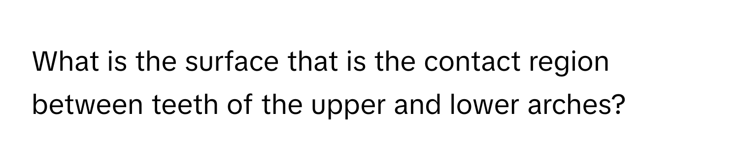 What is the surface that is the contact region between teeth of the upper and lower arches?