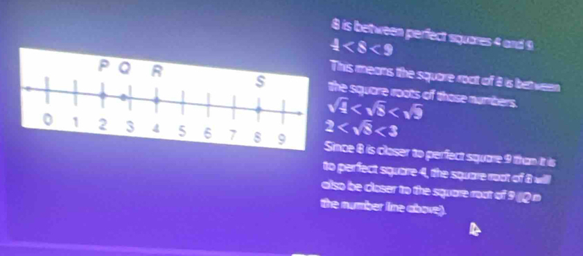 8 is between perfect squares 4 and 9
 1/2 
is means the square roct of 8 is between 
square roots of those numbers.
sqrt(frac 1)2
2 <3</tex> 
ce 8 is closer to perfect square 9 than it is 
to perfect square 4, the square root of 8 will 
also be closer to the square roat of 9 Q n 
the number line above).