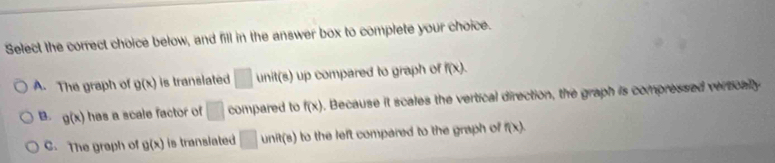 Select the correct choice below, and fill in the answer box to complete your choice.
A. The graph of g(x) is translated □ unit(s) up compared to graph of f(x).
B. g(x) has a scale factor of □ compared to f(x) o. Because it scales the vertical direction, the graph is compressed vertically
C. The graph of g(x) is translated □ to the left compared to the graph of f(x).