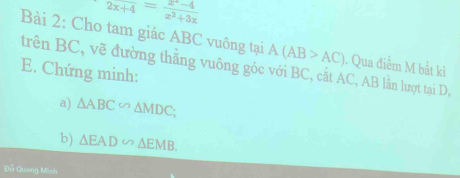 2x+4= (x^2-4)/x^2+3x 
Bài 2: Cho tam giác ABC vuông tại A(AB>AC). Qua điểm M bất kì 
trên BC, vẽ đường thắng vuông góc với BC, cắt AC, AB lần lượt tại D, 
E. Chứng minh: 
a) △ ABC∽ △ MDC; 
b) △ EAD∽ △ EMB. 
Đỗ Quang Minh