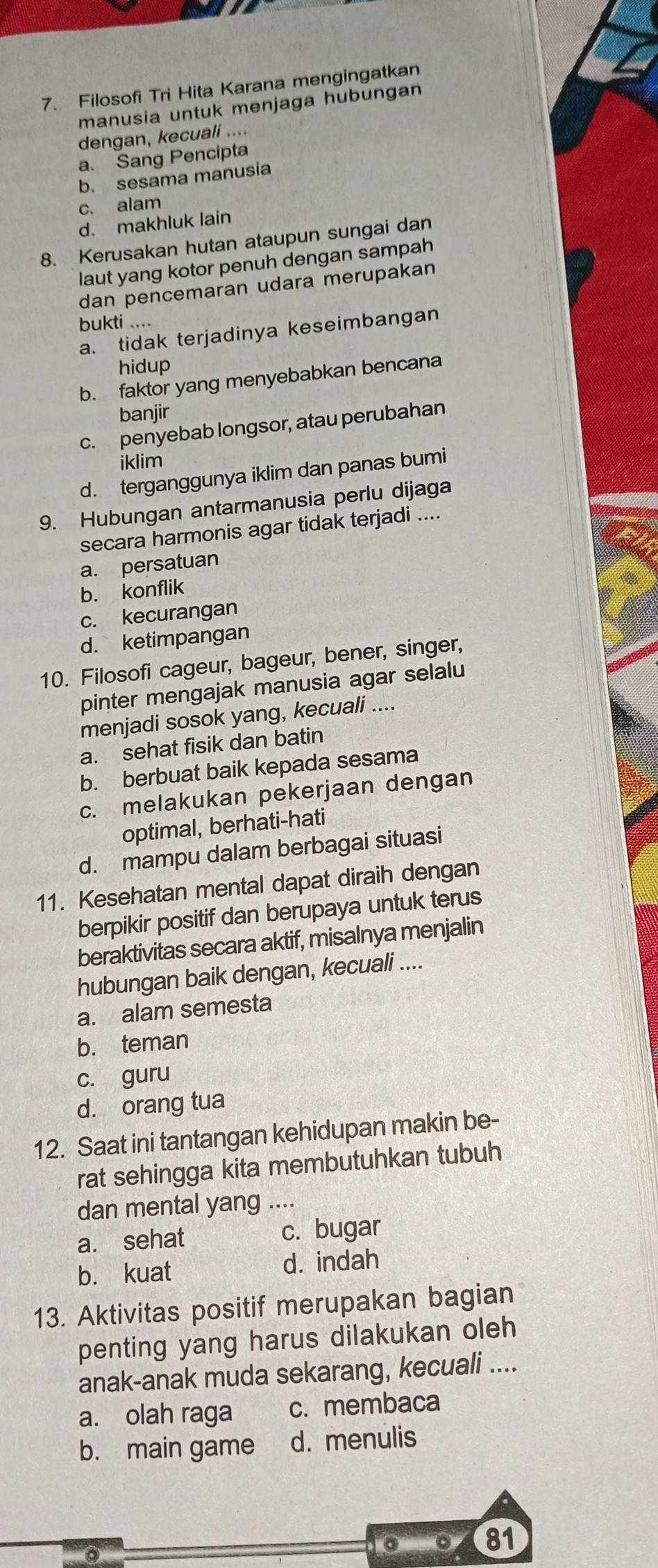 Filosofi Tri Hita Karana mengingatkan
manusia untuk menjaga hubungan
dengan, kecuali ....
a. Sang Pencipta
b. sesama manusia
c. alam
d. makhluk lain
8. Kerusakan hutan ataupun sungai dan
laut yang kotor penuh dengan sampah
dan pencemaran udara merupakan
bukti ....
a. tidak terjadinya keseimbangan
hidup
b. faktor yang menyebabkan bencana
banjir
c. penyebab longsor, atau perubahan
iklim
d. terganggunya iklim dan panas bumi
9. Hubungan antarmanusia perlu dijaga
secara harmonis agar tidak terjadi ....
a. persatuan
b. konflik
c. kecurangan
d. ketimpangan
10. Filosofi cageur, bageur, bener, singer,
pinter mengajak manusia agar selalu
menjadi sosok yang, kecuali ....
a. sehat fisik dan batin
b. berbuat baik kepada sesama
c. melakukan pekerjaan dengan
optimal, berhati-hati
d. mampu dalam berbagai situasi
11. Kesehatan mental dapat diraih dengan
berpikir positif dan berupaya untuk terus
beraktivitas secara aktif, misalnya menjalin
hubungan baik dengan, kecuali ....
a. alam semesta
b. teman
c. guru
d. orang tua
12. Saat ini tantangan kehidupan makin be-
rat sehingga kita membutuhkan tubuh
dan mental yang ....
a. sehat c. bugar
b. kuat d. indah
13. Aktivitas positif merupakan bagian
penting yang harus dilakukan oleh
anak-anak muda sekarang, kecuali ....
a. olah raga c. membaca
b. main game d. menulis
。 81