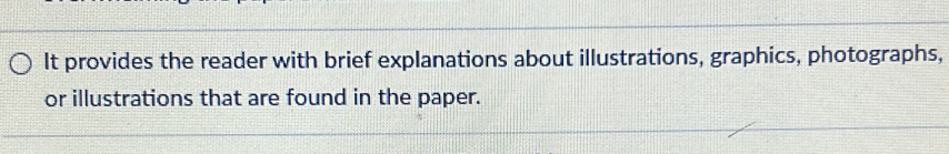 It provides the reader with brief explanations about illustrations, graphics, photographs, 
or illustrations that are found in the paper.