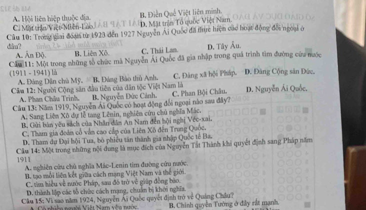 A. Hội liên hiệp thuộc địa. B. Điền Quế Việt liên minh.
C. Mặt trận Việt-Miên-Lào. D. Mặt trận Tô quốc Việt Nam.
Câu 10: Trong giai đoạn từ 1923 đến 1927 Nguyễn Ái Quốc đã thực hiện các hoạt động đổi ngoại ở
đâu? D. Tây Âu.
A. Ấn Độ. B. Liên Xô. C. Thái Lan.
Câu 11: Một trong những tổ chức mà Nguyễn Ái Quốc đã gia nhập trong quá trình tìm đường cứu nước
(1911 - 1941) là D. Đảng Cộng sản Đức.
A. Đảng Dân chủ Mỹ. B. Đảng Bảo thủ Anh. C. Đảng xã hội Pháp.
Câu 12: Người Cộng sân đầu tiên của dân tộc Việt Nam là
A. Phan Châu Trinh. B. Nguyễn Đức Cảnh. C. Phan Bội Châu. D. Nguyễn Ái Quốc,
Câu 13: Năm 1919, Nguyễn Ái Quốc có hoạt động đổi ngoại nào sau đây?
A. Sang Liên Xô dự lễ tang Lênin, nghiên cứu chủ nghĩa Mác.
B. Gửi bản yêu sách của Nhân dân An Nam đến hội nghị Véc-xai.
C. Tham gia đoàn cố vấn cao cấp của Liên Xô đến Trung Quốc.
D. Tham dự Đại hội Tua, bỏ phiều tán thành gia nhập Quốc tế Ba.
Câu 14: Một trong những nội dung là mục đích của Nguyễn Tất Thành khi quyết định sang Pháp năm
1911
A. nghiên cứu chủ nghĩa Mác-Lenin tìm đường cứu nước.
B. tạo mối liên kết giữa cách mạng Việt Nam và thế giới.
C. tìm hiều về nước Pháp, sau đó trở về giúp đồng bào.
D. thành lập các tổ chức cách mạng, chuẩn bị khởi nghĩa.
Câu 15: Vì sao năm 1924, Nguyễn Ái Quốc quyết định trở về Quảng Châu?
Có nhiều người Việt Nam vêu nước. B. Chính quyền Tưởng ở đây rất mạnh.