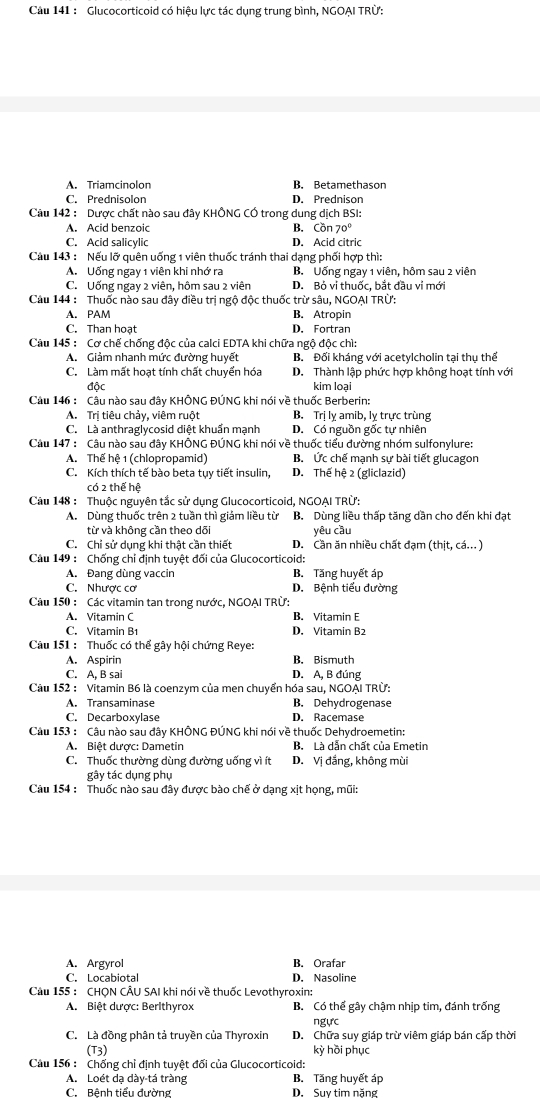 Cầu 141 : Glucocorticoid có hiệu lực tác dụng trung bình, NGOẠI TRỨ:
A. Triamcinolon B. Betamethason
C. Prednisolon D. Prednison
Cu 142 : Dược chất nào sau đây KHÔNG CÓ trong dung dịch BSI:
A. Acid benzoic B. Cồn 70°
C. Acid salicylic D. Acid citric
Cầu 143 : Nếu lỡ quên uống 1 viên thuốc tránh thai dạng phối hợp thì:
A. Uống ngay 1 viên khi nhớ ra B. Uống ngay 1 viên, hôm sau 2 viên
C. Uống ngay 2 viên, hôm sau 2 viên D. Bỏ vi thuốc, bắt đầu vỉ mới
Câu 144 : Thuốc nào sau đây điều trị ngộ độc thuốc trừ sâu, NGOẠI TRÜ:
A. PAM B. Atropin
C. Than hoạt D. Fortran
Cầu 145 : Cơ chế chống độc của calci EDTA khi chữa ngộ độc chì:
A. Giảm nhanh mức đường huyết B. Đối kháng với acetylcholin tại thụ thể
C. Làm mất hoạt tính chất chuyển hóa D. Thành lập phức hợp không hoạt tính với
độc kim loại
Câu 146 : Câu nào sau đây KHÔNG ĐÚNG khi nói về thuốc Berberin:
A. Trị tiêu chảy, viêm ruột B. Trị lỵ amib, lỵ trực trùng
C. Là anthraglycosid diệt khuẩn mạnh D. Có nguồn gốc tự nhiên
Câu 147 : Câu nào sau đây KHÔNG ĐÚNG khi nói về thuốc tiểu đường nhóm sulfonylure:
A. Thế hệ 1 (chlopropamid) B. Ức chế mạnh sự bài tiết glucagon
C. Kích thích tế bào beta tụy tiết insulin, D. Thế hệ 2 (gliclazid)
có 2 thể hệ
Câu 148 : Thuộc nguyên tắc sử dụng Glucocorticoid, NGOẠI TRÜ:
A. Dùng thuốc trên 2 tuần thì giảm liều từ B. Dùng liều thấp tăng dần cho đến khi đạt
từ và không cần theo dõi yêu cầu
C. Chỉ sử dụng khi thật cần thiết D. Cần ăn nhiều chất đạm (thit,ca...)
Câu 149 : Chống chỉ định tuyệt đối của Glucocorticoid:
A. Đang dùng vaccin B. Tăng huyết áp
C. Nhược cơ D. Bệnh tiểu đường
Câu 150 : Các vitamin tan trong nước, NGOẠI TRÜ:
A. Vitamin C B. Vitamin E
C. Vitamin B1 D. Vitamin B2
Cu 151 : Thuốc có thể gây hội chứng Reye:
A. Aspirin B. Bismuth
C. A, B sai D. A, B đúng
Câu 152 : Vitamin B6 là coenzym của men chuyển hóa sau, NGOẠI TRừ:
A. Transaminase B. Dehydrogenase
C. Decarboxylase D. Racemase
Câu 153 : Câu nào sau đây KHÔNG ĐÚNG khi nói về thuốc Dehydroemetin:
A. Biệt dược: Dametin B. Là dẫn chất của Emetin
C. Thuốc thường dùng đường uống vì ít D. Vị đắng, không mùi
gây tác dụng phụ
Câu 154 : Thuốc nào sau đây được bào chế ở dạng xịt họng, mũi:
A. Argyrol B. Orafar
C. Locabiotal D. Nasoline
Câu 155 : CHQN CÂU SAI khi nói về thuốc Levothyroxin:
A. Biệt dược: Berlthyrox B. Có thể gây chậm nhịp tim, đánh trống
ngực
C. Là đồng phân tả truyền của Thyroxin D. Chữa suy giáp trừ viêm giáp bán cấp thời
(T_3) kỳ hồi phục
Cầu 156 : Chống chỉ định tuyệt đối của Glucocorticoid:
A. Loét dạ dày-tá tràng B. Tăng huyết áp
C. Bệnh tiểu đường D. Suy tim nặng
