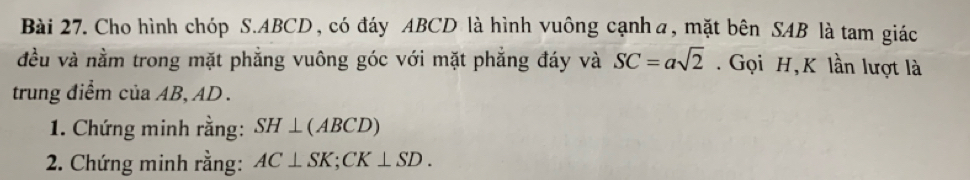 Cho hình chóp S. ABCD, có đáy ABCD là hình vuông cạnhα, mặt bên SAB là tam giác 
đều và nằm trong mặt phẳng vuông góc với mặt phẳng đáy và SC=asqrt(2). Gọi H, K lần lượt là 
trung điểm của AB, AD. 
* 1. Chứng minh rằng: SH⊥ (ABCD)
2. Chứng minh rằng: AC⊥ SK; CK⊥ SD.