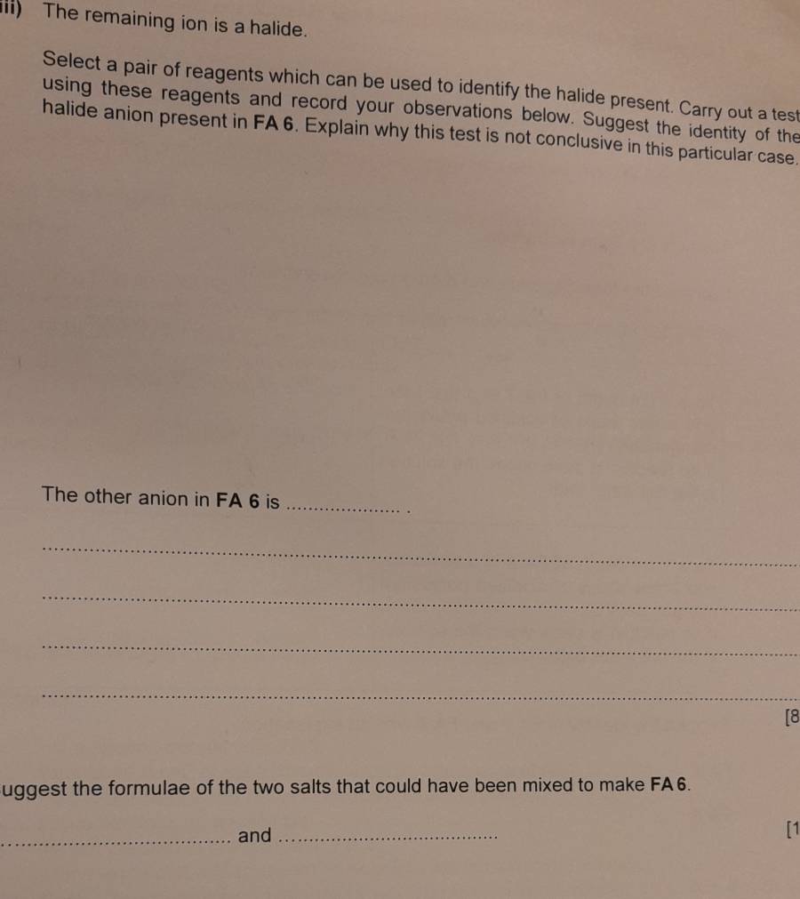 iii) The remaining ion is a halide. 
Select a pair of reagents which can be used to identify the halide present. Carry out a test 
using these reagents and record your observations below. Suggest the identity of the 
halide anion present in FA 6. Explain why this test is not conclusive in this particular case. 
The other anion in FA 6 is_ 
_ 
_ 
_ 
_ 
[8 
uggest the formulae of the two salts that could have been mixed to make FA6. 
_and_ 
[1