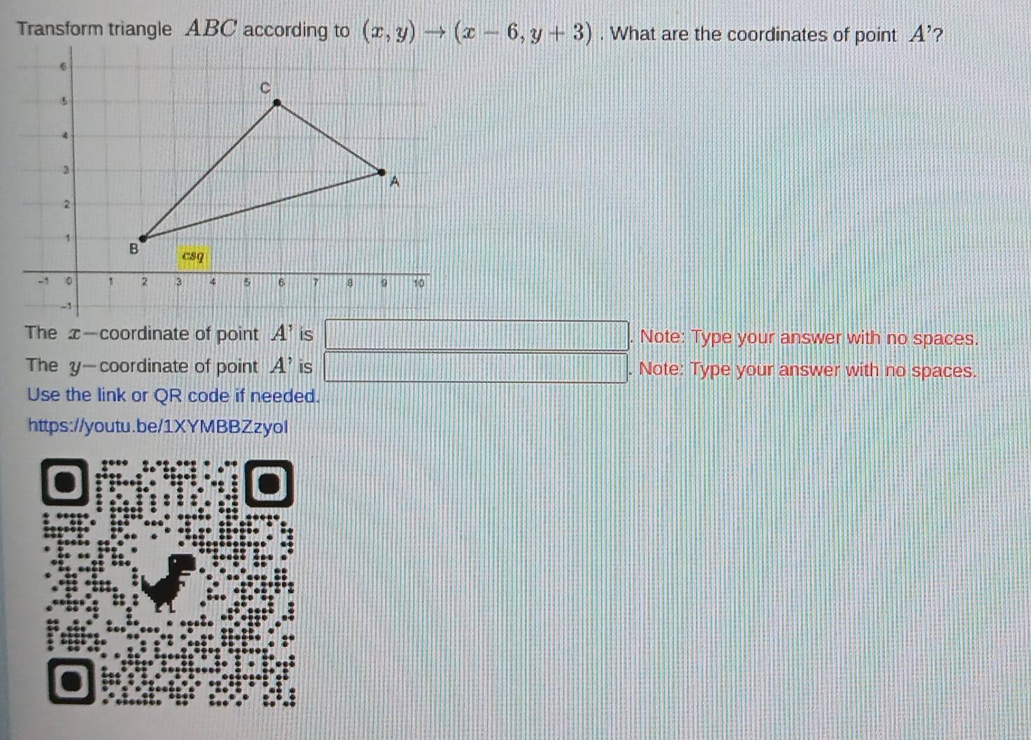 Transform triangle ABC according to (x,y)to (x-6,y+3). What are the coordinates of point A' 2
The x—coordinate of point A' is a Note: Type your answer with no spaces.
The y—coordinate of point A' is _ □ . Note: Type your answer with no spaces.
Use the link or QR code if needed.
https://youtu.be/1XYMBBZzyol
、