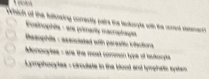 point
Which of the following correctly pairs the leukucyts with the correct statement?
Eosinophiis - are primarily macrophayas
Basophils - associated with parasilic infections
Monocytes - are the most commen type of leukocyts
Lymphocytes - circulate in the blood and lymphatic system