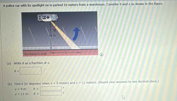 A police car with its spotlight on is parked 16 meters from a warehouse. Considerθ and x as shown in the figure.
θ
16 m
Not drawn to scale | x
(a) Write θ as a function of x.
θ =□
(b) Find θ (in degrees) when x=9 meters and x=11 meters. (Round your answers to one decimal place.)
x=9m θ approx □°
x=11m □ θ approx □°