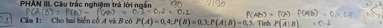 PHÁN III. Câu trắc nghiệm trả lời ngắn 
gat Câu 1: Cho hai biến cố A và B có P(A)=0,4; P(B)=0,3; P(A|B)=0,5. Tính P(overline A|B).