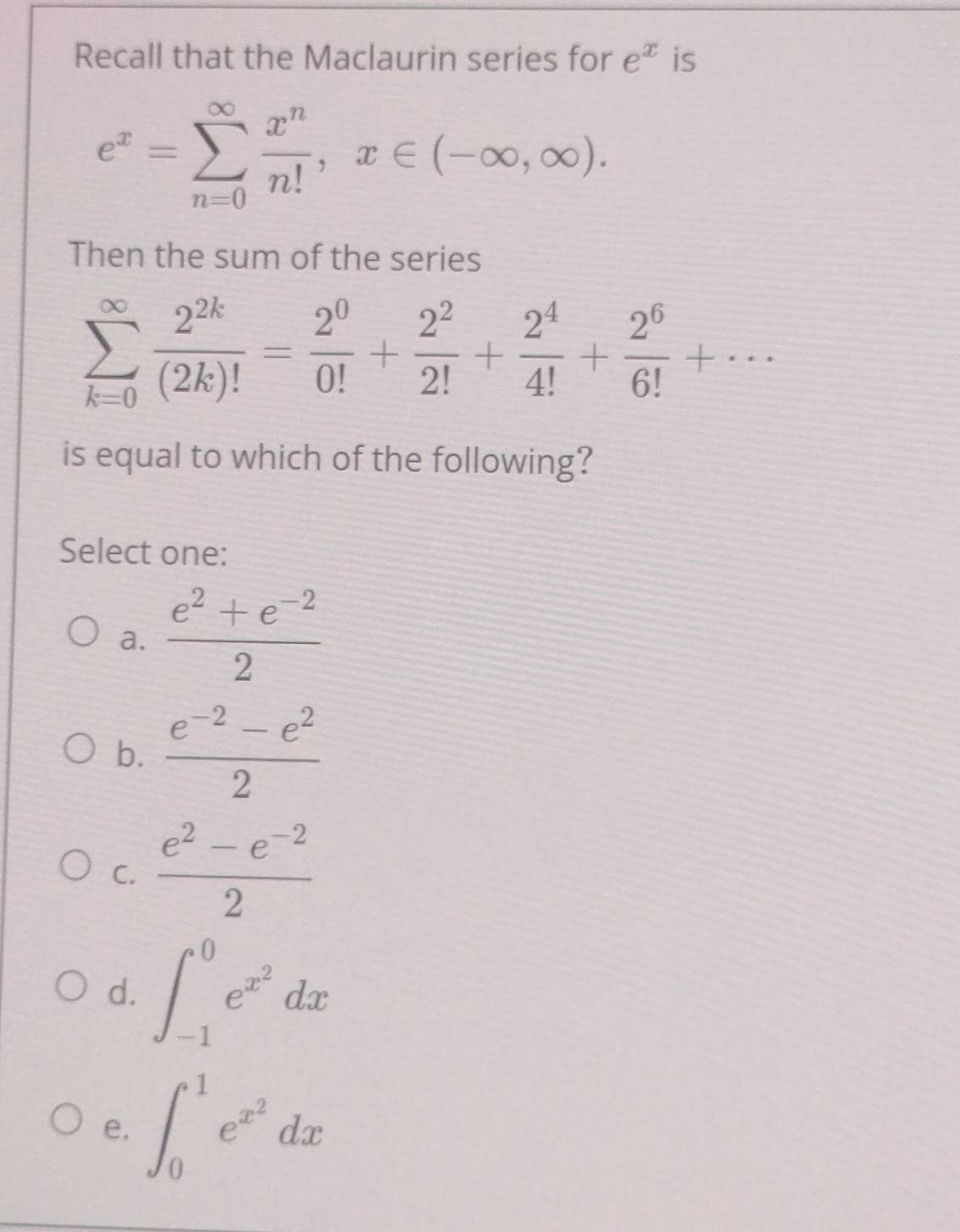 Recall that the Maclaurin series for e^x is
e^x=sumlimits _(n=0)^(∈fty) x^n/n! ,x∈ (-∈fty ,∈fty ). 
Then the sum of the series
sumlimits _(k=0)^(∈fty) 2^(2k)/(2k)! = 2^0/0! + 2^2/2! + 2^4/4! + 2^6/6! +·s
is equal to which of the following?
Select one:
a.  (e^2+e^(-2))/2 
b.  (e^(-2)-e^2)/2 
C.  (e^2-e^(-2))/2 
d. ∈t _(-1)^0e^(x^2)dx
e, ∈t _0^(1e^x^2)dx