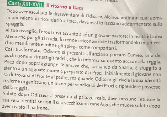 Canti XIII-XVII II ritorno a Itaca 
Dopo aver ascoltato le disavventure di Odisseo, Alcinoo ordina ai suoi uomi- 
ni più valenti di ricondurlo a Itaca, dove essi lo lasciano addormentato sulla 
spiaggia. 
Al suo risveglio, l'eroe trova accanto a sé un giovane pastore: in realtà è la dea 
Atena che poi gli si rivela, lo rende irriconoscibile trasformandolo in un vec- 
chio mendicante e infine gli spiega come comportarsi. 
Così trasformato, Odisseo si presenta all'anziano porcaro Eumeo, uno dei 
pochi uomini rimastigli fedeli, che lo informa su quanto accade alla reggia. 
Poco dopo sopraggiunge Telemaco che, tornando da Sparta, è sfuggito a 
stento a un agguato mortale preparato dai Proci. Inizialmente il giovane non 
sa di trovarsi di fronte al padre, ma quando Odisseo gli rivela la sua identità 
insieme organizzano un piano per vendicarsi dei Proci e riprendere possesso 
della reggia. 
Subito dopo Odisseo si presenta al palazzo reale, dove nessuno intuisce la 
sua vera identità se non il suo vecchissimo cane Argo, che muore subito dopo 
aver rivisto il padrone.