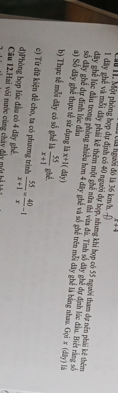 x+4
Cu của người đó là 36 km/h. 
ấu 1. Một phòng họp dự định có 40 người dự họp, nhưng khi họp có 55 người tham dự nện phải kê thêm 
1 dãy ghế và mỗi dãy phải kê thêm một ghế nữa thì vừa đù. Tính số dãy ghế dự định lúc đầu. Biết rằng số 
số dãy ghế dự đinh lúc đầu
dãy ghế lúc đầu trong phòng nhiều hơn 4 dãy ghế và số ghế trên mỗi dãy ghế là bằng nhau. Gọi x (dãy) là 
a) Số dãy ghế thực tế sử dụng là x+1 ( dãy) 
b) Thực tế mỗi dãy có số ghế là  55/x+1  ghề. 
c) Từ dữ kiện đề cho, ta có phương trình  55/x+1 = 40/x -1
d)Phòng họp lúc đầu có 4 dãy ghế. 
Câu 12.Hai vòi nước cùng chảy đầy một hổ k