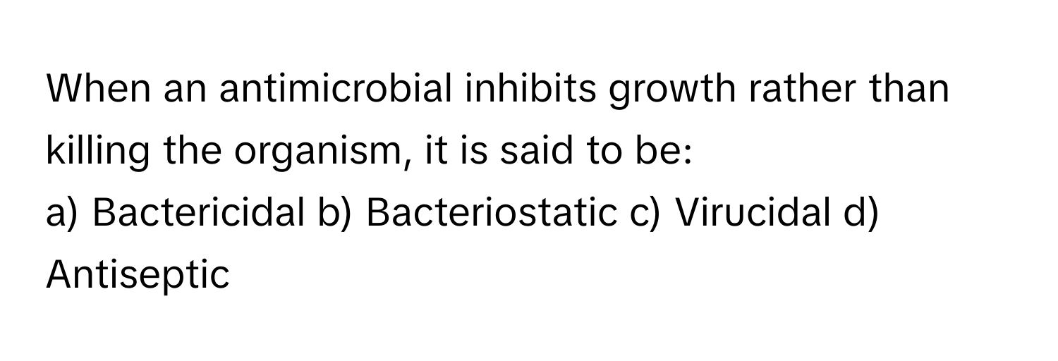 When an antimicrobial inhibits growth rather than killing the organism, it is said to be:

a) Bactericidal b) Bacteriostatic c) Virucidal d) Antiseptic