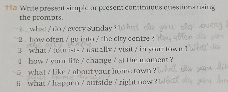 11a Write present simple or present continuous questions using 
the prompts. 
1 what / do / every Sunday ? 
2 how often / go into / the city centre ? 
3 what / tourists / usually / visit / in your town ? 
4 how / your life / change / at the moment ? 
5 what / like / about your home town ? 
6 what / happen / outside / right now ?