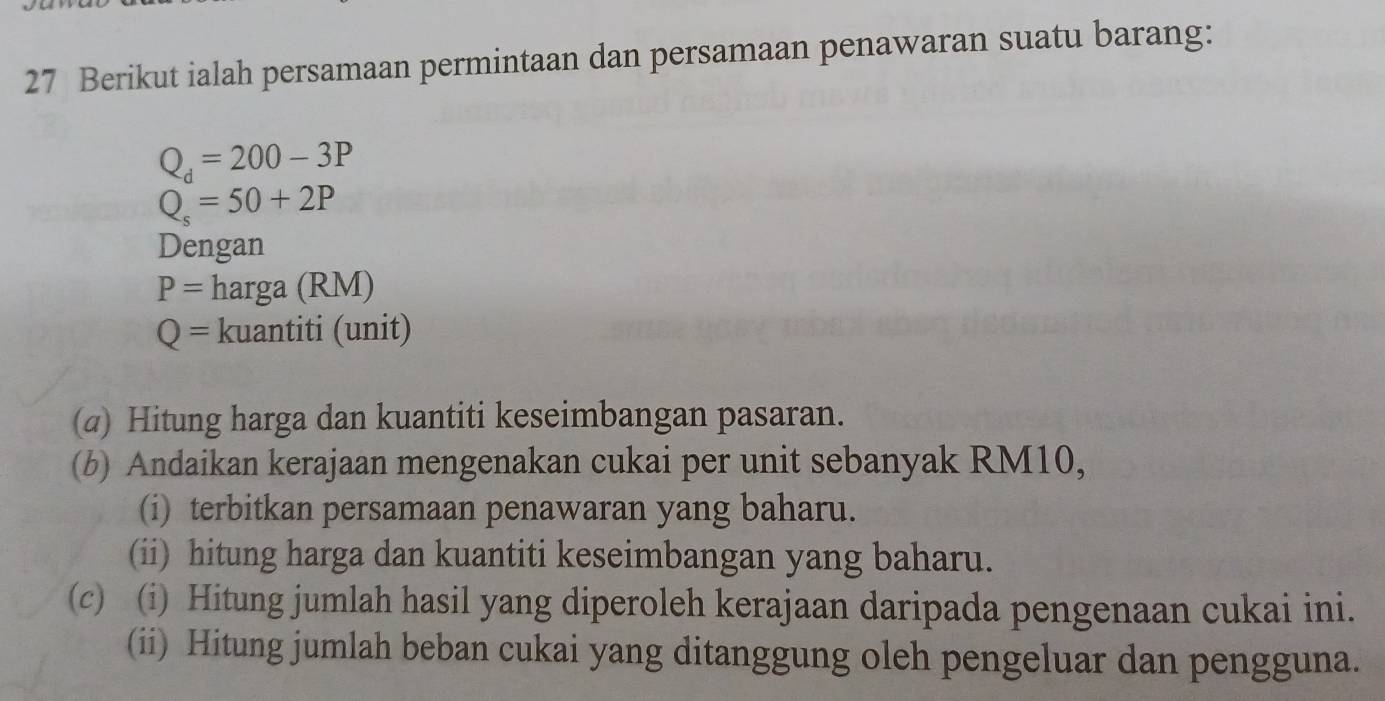 Berikut ialah persamaan permintaan dan persamaan penawaran suatu barang:
Q_d=200-3P
Q_s=50+2P
Dengan
P=harga(RM)
Q=kuantiti(unit)
(@) Hitung harga dan kuantiti keseimbangan pasaran. 
(b) Andaikan kerajaan mengenakan cukai per unit sebanyak RM10, 
(i) terbitkan persamaan penawaran yang baharu. 
(ii) hitung harga dan kuantiti keseimbangan yang baharu. 
(c) (i) Hitung jumlah hasil yang diperoleh kerajaan daripada pengenaan cukai ini. 
(ii) Hitung jumlah beban cukai yang ditanggung oleh pengeluar dan pengguna.