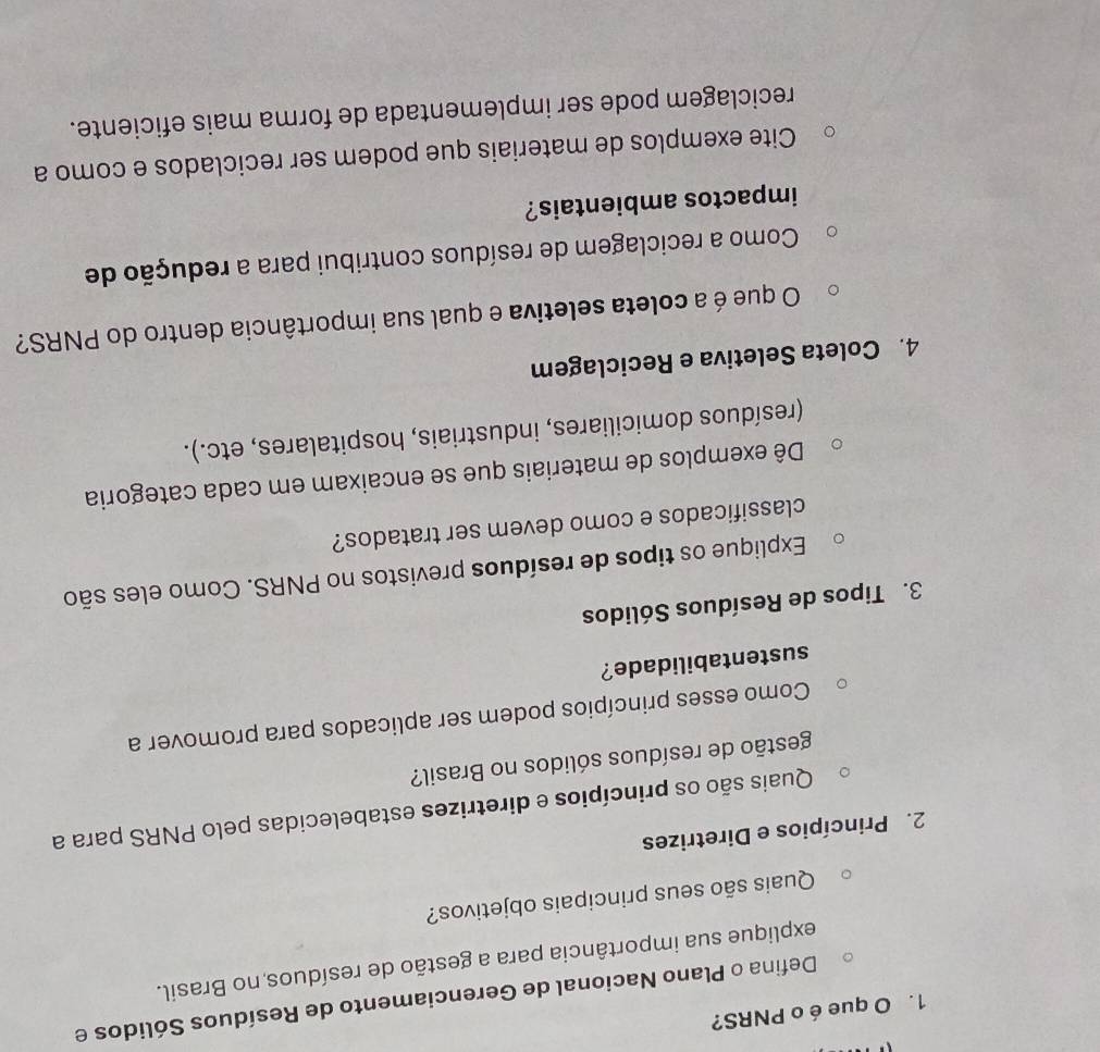 que é o PNRS? 
Defina o Plano Nacional de Gerenciamento de Resíduos Sólidos e 
explique sua importância para a gestão de resíduos no Brasil. 
Quais são seus principais objetivos? 
2. Princípios e Diretrizes 
Quais são os princípios e diretrizes estabelecidas pelo PNRS para a 
gestão de resíduos sólidos no Brasil? 
Como esses princípios podem ser aplicados para promover a 
sustentabilidade? 
3. Tipos de Resíduos Sólidos 
Explique os tipos de resíduos previstos no PNRS. Como eles são 
classificados e como devem ser tratados? 
Dê exemplos de materiais que se encaixam em cada categoria 
(resíduos domiciliares, industriais, hospitalares, etc.). 
4. Coleta Seletiva e Reciclagem 
O que é a coleta seletiva e qual sua importância dentro do PNRS? 
Como a reciclagem de resíduos contribui para a redução de 
impactos ambientais? 
Cite exemplos de materiais que podem ser reciclados e como a 
reciclagem pode ser implementada de forma mais eficiente.