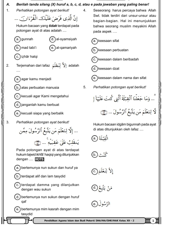 Berilah tanda silang (X) huruf a, b, c, d, atau e pada jawaban yang paling benar!
1. Perhatikan potongan ayat berikut! 4. Seseorang harus percaya bahwa Allah
Swt. tidak terdiri dari unsur-unsur atau
... S  g  bagian-bagian. Hal ini menunjukkan
Hukum bacaan yang tidak terdapat pada bahwa seorang muslim meyakini Allah
potongan ayat di atas adalah .... pada aspek ....
a.  gunnah d. ) al-syamsiyah a. keesaan sifat
b. ) mad tabi'i e. ) al-qamariyah b. )keesaan perbuatan
c. ) izhār halqi c. )keesaan dalam beribadah
2. Terjemahan dari lafaz P adalah d. )keesaan dzat
'...
a. ) agar kamu menjadi e. )keesaan dalam nama dan sifat
b. ) atas perbuatan manusia 5. Perhatikan potongan ayat berikut!
c. ) kecuali agar Kami mengetahui
d. ) janganlah kamu berbuat
e. kecuali siapa yang berbalik
3. Perhatikan potongan ayat berikut! Hukum bacaan idgām bigunnah pada ayat
di atas ditunjukkan oleh lafaz ....
ão o  a a
Pada potongan ayat di atas terdapat
hukum tajwid ikhfā' haqiqi yang ditunjukkan ba
dengan .... HOTS
a. ) bertemunya nun sukun dan huruf ya Oy
b. ) terdapat alif dan lam tasydid
c.)terdapat damma yang dilanjutkan
dengan wau sukun
:
d. ) bertemunya nun sukun dengan huruf
qaf O jg
e. ) bertemunya mim kasrah dengan mim
tasydid
Pendidikan Agama Islam dan Budi Pekerti SMA/MA/SMK/MAK Kelas XII - 2 1