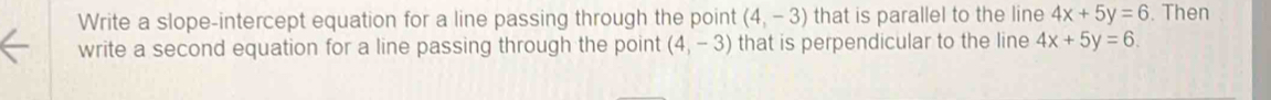 Write a slope-intercept equation for a line passing through the point (4,-3) that is parallel to the line 4x+5y=6. Then 
write a second equation for a line passing through the point (4,-3) that is perpendicular to the line 4x+5y=6.