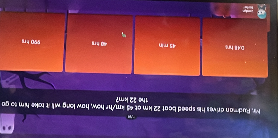 11/20
Mr. Rudman drives his speed boat 22 km at 45 km/hr how, how long will it take him to go
the 22 km?
0.48 hrs 45 min 48 hrs 990 hrs
Landyn
Banks"
