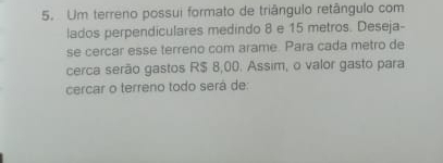 Um terreno possui formato de triângulo retângulo com 
lados perpendiculares medindo 8 e 15 metros. Deseja- 
se cercar esse terreno com arame. Para cada metro de 
cerca serão gastos R$ 8,00. Assim, o valor gasto para 
cercar o terreno todo será de: