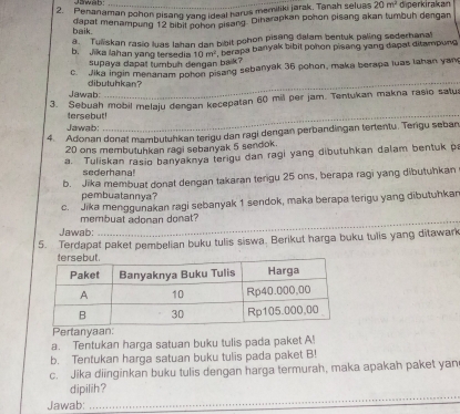 Janwab:
2. Penanaman pohon pisang yang ideal harus memiliki jarak, Tanah seluas 20m^2 diperkirakan
baik. dapat menampung 12 bibit pohon pisang. Diharapkan pohon pisang akan tumbuh dergan
a. Tuliskan rasio luas Iahan dan bibit pohon pisang dalam bentuk paling sederhanal
b. Jika Iahan yang tersedia supaya dapal tumbultl dengan bak? 10m^2 , berapa banyak bibit pohon pisang yang dapat ditampung
_
c. Jika ingin menanam pohon pisang sebanyak 36 pohon, maka berapa luas lahan yang
dibutuhkan?
Jawab:
3. Sebuah mobil melaju dengan kecepatan 60 mil per jam. Tentukan makna rasio satu
tersebut!_
Jawab:
4. Adonan donat mambutuhkan terigu dan ragi dengan perbandingan tertentu. Terigu seban
20 ons membutuhkan ragi sebanyak 5 sendok.
a. Tuliskan rasio banyaknya terigu dan ragi yang dibutuhkan dalam bentuk pa
sederhanal
b. Jika membuat donat dengan takaran tengu 25 ons, berapa ragi yang dibutuhkan
pembuatannya?
c. Jika menggunakan ragi sebanyak 1 sendok, maka berapa terigu yang dibutuhkar
_
membuat adonan donat?
Jawab:
5. Terdapat paket pembelian buku tulis siswa. Berikut harga buku tulis yang ditawark
Pertanyaan
a. Tentukan harga satuan buku tulis pada paket A!
b. Tentukan harga satuan buku tulis pada paket B!
c. Jika diinginkan buku tulis dengan harga termurah, maka apakah paket yan
_
dipilih?
Jawab: