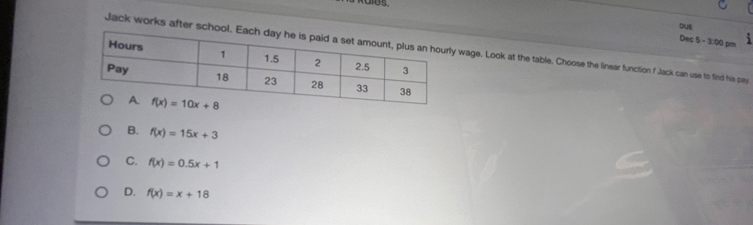 tdlos.
DUE
Dec 5 - 3:00 pm
Jack works after scho wage. Look at the table. Choose the linear function f Jack can use to find his pay.
B. f(x)=15x+3
C. f(x)=0.5x+1
D. f(x)=x+18