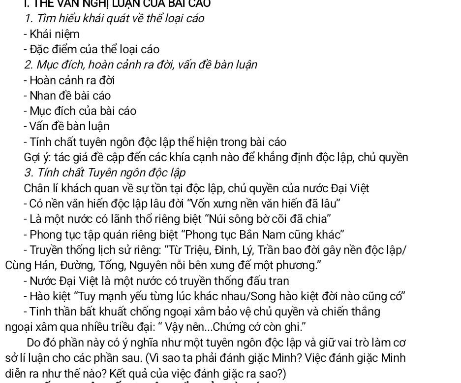 THE VAN NGHI LUÂN CUA BAI CÃO
1. Tìm hiểu khái quát về thể loại cáo
- Khái niệm
- Đặc điểm của thể loại cáo
2. Mục đích, hoàn cảnh ra đời, vấn đề bàn luận
- Hoàn cảnh ra đời
- Nhan đề bài cáo
- Mục đích của bài cáo
- Vấn đề bàn luận
- Tính chất tuyên ngôn độc lập thể hiện trong bài cáo
Gợi ý: tác giả đề cập đến các khía cạnh nào để khẳng định độc lập, chủ quyền
3. Tính chất Tuyên ngôn độc lập
Chân lí khách quan về sự tồn tại độc lập, chủ quyền của nước Đại Việt
- Có nền văn hiến độc lập lâu đời ''Vốn xưng nền văn hiến đã lâu'
- Là một nước có lãnh thổ riêng biệt ''Núi sông bờ cõi đã chia''
- Phong tục tập quán riêng biệt ''Phong tục Bắn Nam cũng khác''
- Truyền thống lịch sử riêng: “Từ Triệu, Đinh, Lý, Trần bao đời gây nền độc lập/
Cùng Hán, Đường, Tống, Nguyên nỗi bên xưng đế một phương.''
- Nước Đại Việt là một nước có truyền thống đấu tran
- Hào kiệt ''Tuy mạnh yếu từng lúc khác nhau/Song hào kiệt đời nào cũng có'
- Tinh thần bất khuất chống ngoại xâm bảo vệ chủ quyền và chiến thắng
ngoại xâm qua nhiều triều đại: “ Vậy nên...Chứng cớ còn ghi.”
Do đó phần này có ý nghĩa như một tuyên ngôn độc lập và giữ vai trò làm cơ
sở lí luận cho các phần sau. (Vì sao ta phải đánh giặc Minh? Việc đánh giặc Minh
diễn ra như thế nào? Kết quả của việc đánh giặc ra sao?)