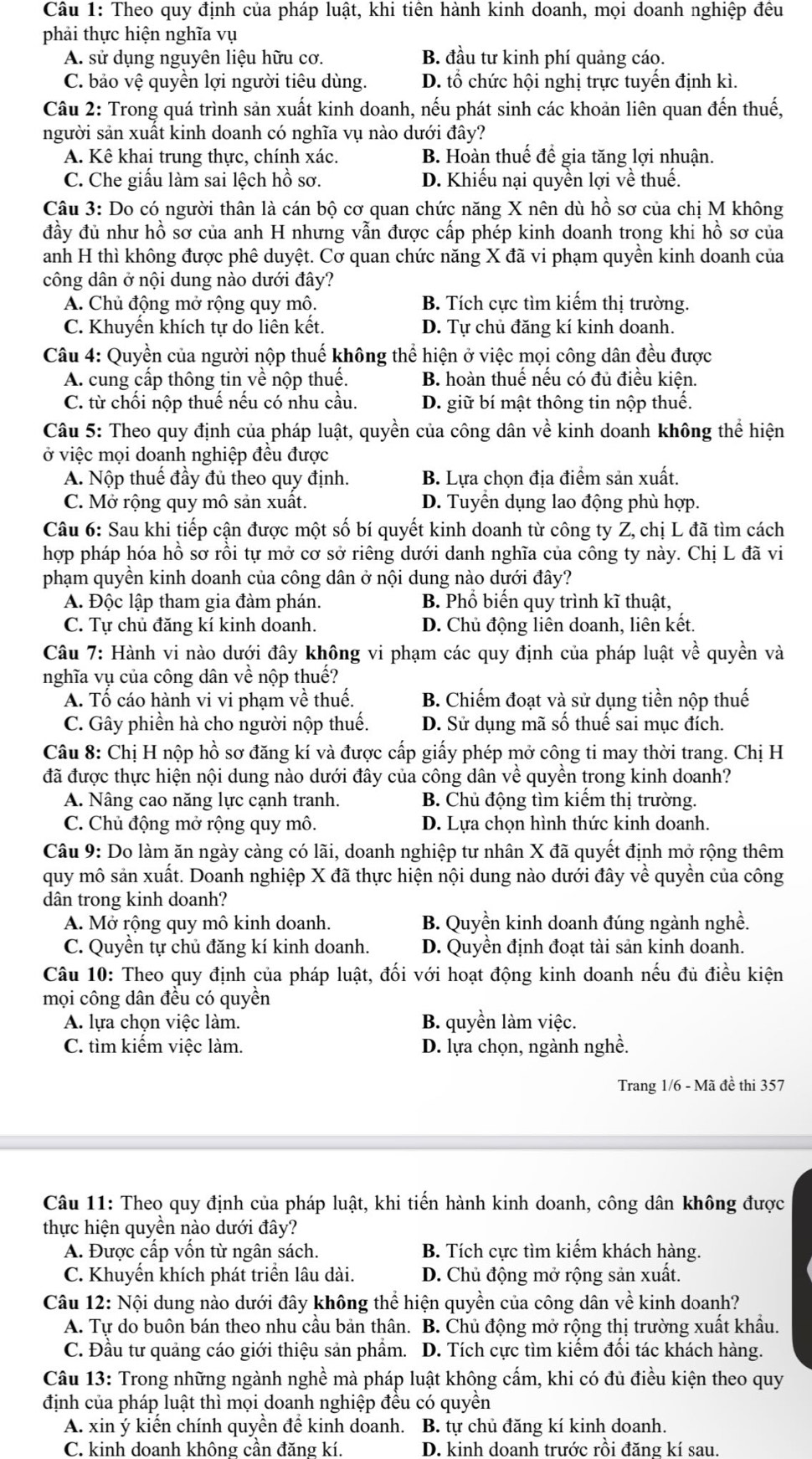 Theo quy định của pháp luật, khi tiên hành kinh doanh, mọi doanh nghiệp đêu
phải thực hiện nghĩa vụ
A. sử dụng nguyên liệu hữu cơ. B. đầu tư kinh phí quảng cáo.
C. bảo vệ quyền lợi người tiêu dùng. D. tổ chức hội nghị trực tuyến định kì.
Câu 2: Trong quá trình sản xuất kinh doanh, nếu phát sinh các khoản liên quan đến thuế,
người sản xuất kinh doanh có nghĩa vụ nào dưới đây?
A. Kê khai trung thực, chính xác. B. Hoàn thuế để gia tăng lợi nhuận.
C. Che giấu làm sai lệch hồ sơ. D. Khiếu nại quyền lợi về thuế.
Câu 3: Do có người thân là cán bộ cơ quan chức năng X nên dù hồ sơ của chị M không
đầy đủ như hồ sơ của anh H nhưng vẫn được cấp phép kinh doanh trong khi hồ sơ của
anh H thì không được phê duyệt. Cơ quan chức năng X đã vi phạm quyền kinh doanh của
công dân ở nội dung nào dưới đây?
A. Chủ động mở rộng quy mô. B. Tích cực tìm kiếm thị trường.
C. Khuyến khích tự do liên kết D. Tự chủ đăng kí kinh doanh.
Câu 4: Quyền của người nộp thuế không thể hiện ở việc mọi công dân đều được
A. cung cấp thông tin về nộp thuế. B. hoàn thuế nếu có đủ điều kiên.
C. từ chối nộp thuế nếu có nhu cầu. D. giữ bí mật thông tin nộp thuế.
Câu 5: Theo quy định của pháp luật, quyền của công dân về kinh doanh không thể hiện
ở việc mọi doạnh nghiệp đều được
A. Nộp thuế đầy đủ theo quy định. B. Lựa chọn địa điểm sản xuất.
C. Mở rộng quy mô sản xuất. D. Tuyển dụng lao động phù hợp.
Câu 6: Sau khi tiếp cận được một số bí quyết kinh doanh từ công ty Z, chị L đã tìm cách
hợp pháp hóa hồ sơ rồi tự mở cơ sở riêng dưới danh nghĩa của công ty này. Chị L đã vi
phạm quyền kinh doanh của công dân ở nội dung nào dưới đây?
A. Độc lập tham gia đàm phán. B. Phổ biến quy trình kĩ thuật,
C. Tự chủ đăng kí kinh doanh. D. Chủ động liên doanh, liên kết.
Câu 7: Hành vi nào dưới đây không vi phạm các quy định của pháp luật về quyền và
nghĩa vụ của công dân về nộp thuể?
A. Tổ cáo hành vi vi phạm về thuế. B. Chiếm đoạt và sử dụng tiền nộp thuế
C. Gây phiền hà cho người nộp thuế. D. Sử dụng mã số thuế sai mục đích.
Câu 8: Chị H nộp hồ sơ đăng kí và được cấp giấy phép mở công ti may thời trang. Chị H
đã được thực hiện nội dung nào dưới đây của công dân về quyền trong kinh doanh?
A. Nâng cao năng lực cạnh tranh. B. Chủ động tìm kiêm thị trường.
C. Chủ động mở rộng quy mô. D. Lựa chọn hình thức kinh doanh.
Câu 9: Do làm ăn ngày càng có lãi, doanh nghiệp tư nhân X đã quyết định mở rộng thêm
quy mô sản xuất. Doanh nghiệp X đã thực hiện nội dung nào dưới đây về quyền của công
dân trong kinh doanh?
A. Mở rộng quy mô kinh doanh. B. Quyền kinh doanh đúng ngành nghề.
C. Quyền tự chủ đăng kí kinh doanh. D. Quyền định đoạt tài sản kinh doanh.
Câu 10: Theo quy định của pháp luật, đối với hoạt động kinh doanh nếu đủ điều kiện
mọi công dân đều có quyền
A. lựa chọn việc làm B. quyền làm việc.
C. tìm kiếm việc làm. D. lựa chọn, ngành nghề.
Trang 1/6 - Mã đề thi 357
Câu 11: Theo quy định của pháp luật, khi tiến hành kinh doanh, công dân không được
thực hiện quyền nào dưới đây?
A. Được cấp vốn từ ngân sách. B. Tích cực tìm kiếm khách hàng.
C. Khuyển khích phát triển lâu dài. D. Chủ động mở rộng sản xuất.
Câu 12: Nội dung nào dưới đây không thể hiện quyền của công dân về kinh doanh?
A. Tự do buôn bán theo nhu cầu bản thân. B. Chủ động mở rộng thị trường xuất khẩu.
C. Đầu tư quảng cáo giới thiệu sản phẩm. D. Tích cực tìm kiếm đối tác khách hàng.
Câu 13: Trong những ngành nghề mà pháp luật không cấm, khi có đủ điều kiện theo quy
định của pháp luật thì mọi doanh nghiệp đều có quyền
A. xin ý kiến chính quyền để kinh doanh. B. tự chủ đăng kí kinh doanh.
C. kinh doanh không cần đăng kí. D. kinh doanh trước rồi đăng kí sau.