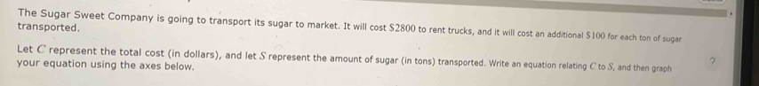 transported. The Sugar Sweet Company is going to transport its sugar to market. It will cost $2800 to rent trucks, and it will cost an additional $100 for each ton of sugar 
Let C represent the total cost (in dollars), and let S represent the amount of sugar (in tons) transported. Write an equation relating C to S, and then graph 
your equation using the axes below.