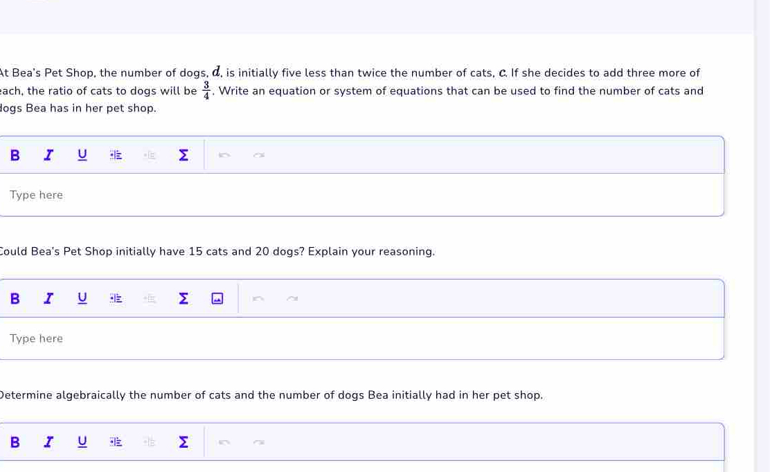 At Bea's Pet Shop, the number of dogs, d, is initially five less than twice the number of cats, C. If she decides to add three more of 
each, the ratio of cats to dogs will be . Write an equation or system of equations that can be used to find the number of cats and  3/4 
ogs Bea has in her pet shop. 
B I U 
Type here 
Could Bea's Pet Shop initially have 15 cats and 20 dogs? Explain your reasoning. 
B I U > 
Type here 
Determine algebraically the number of cats and the number of dogs Bea initially had in her pet shop. 
B I U Σ