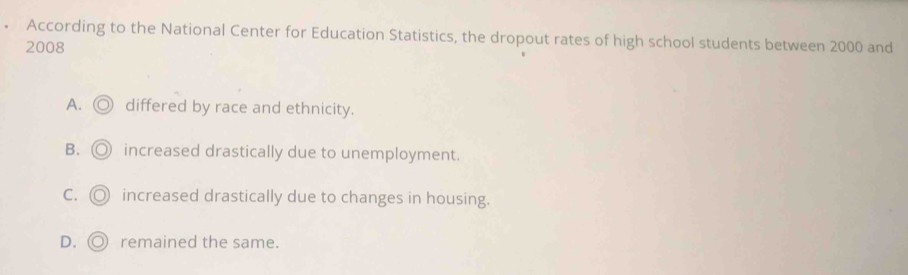 • According to the National Center for Education Statistics, the dropout rates of high school students between 2000 and
2008
A. ◎ differed by race and ethnicity.
B. ◎ increased drastically due to unemployment.
C. ◎ increased drastically due to changes in housing.
D. ◎ remained the same.